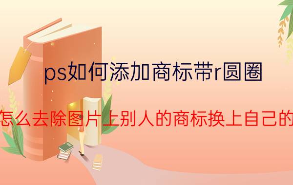 ps如何添加商标带r圆圈 用PS怎么去除图片上别人的商标换上自己的商标？